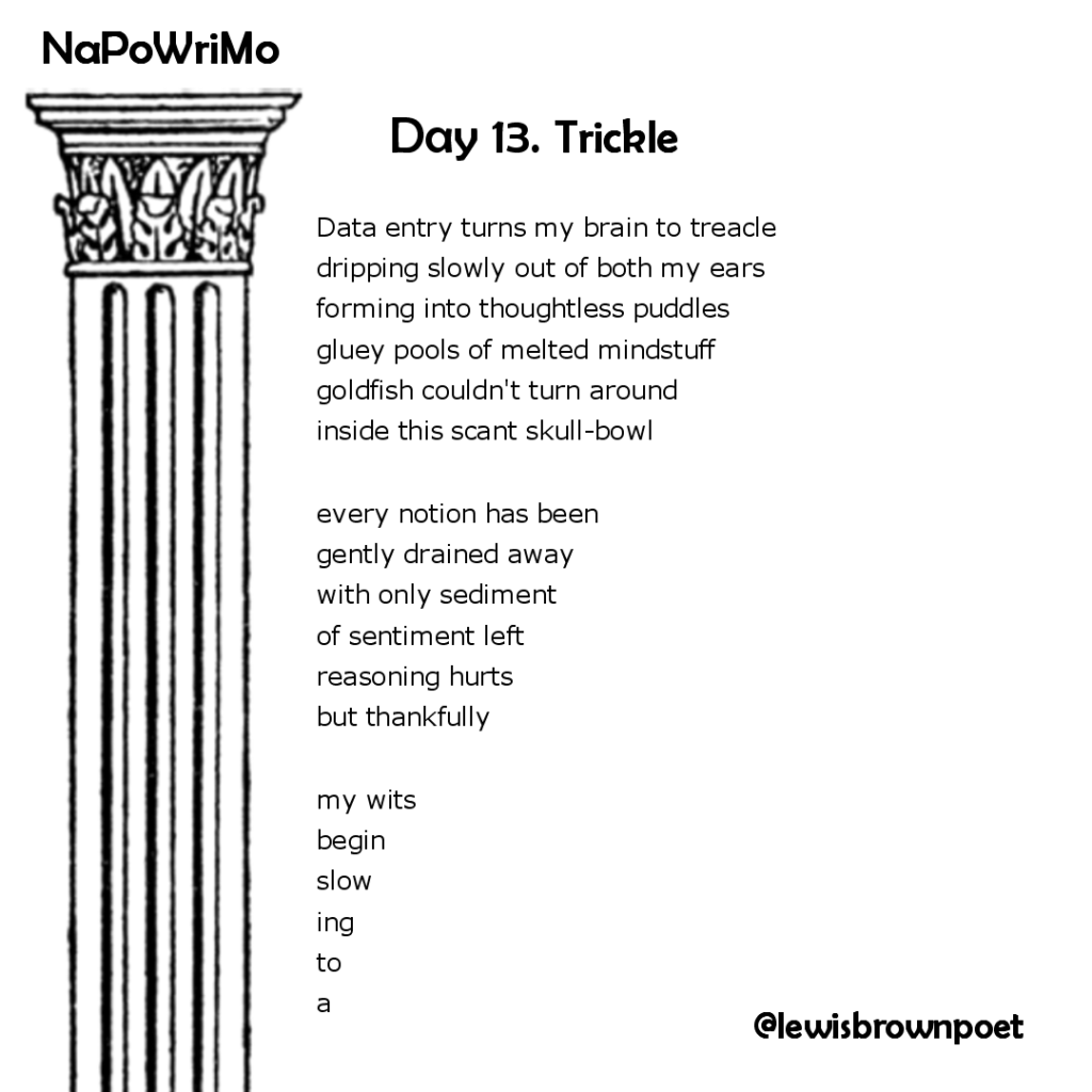 NaPoWriMio Day 13: Trickle

Starting from the first line, each line after is one letter shorter.

Data entry turns my brain to treacle
dripping slowly out of both my ears
forming into thoughtless puddles
gluey pools of melted mindstuff
goldfish couldn't turn around
inside this scant skull-bowl
every notion has been
gently drained away
with only sediment
of sentiment left
reasoning hurts
but thankfully
my wits
begin
slow
ing
to
a