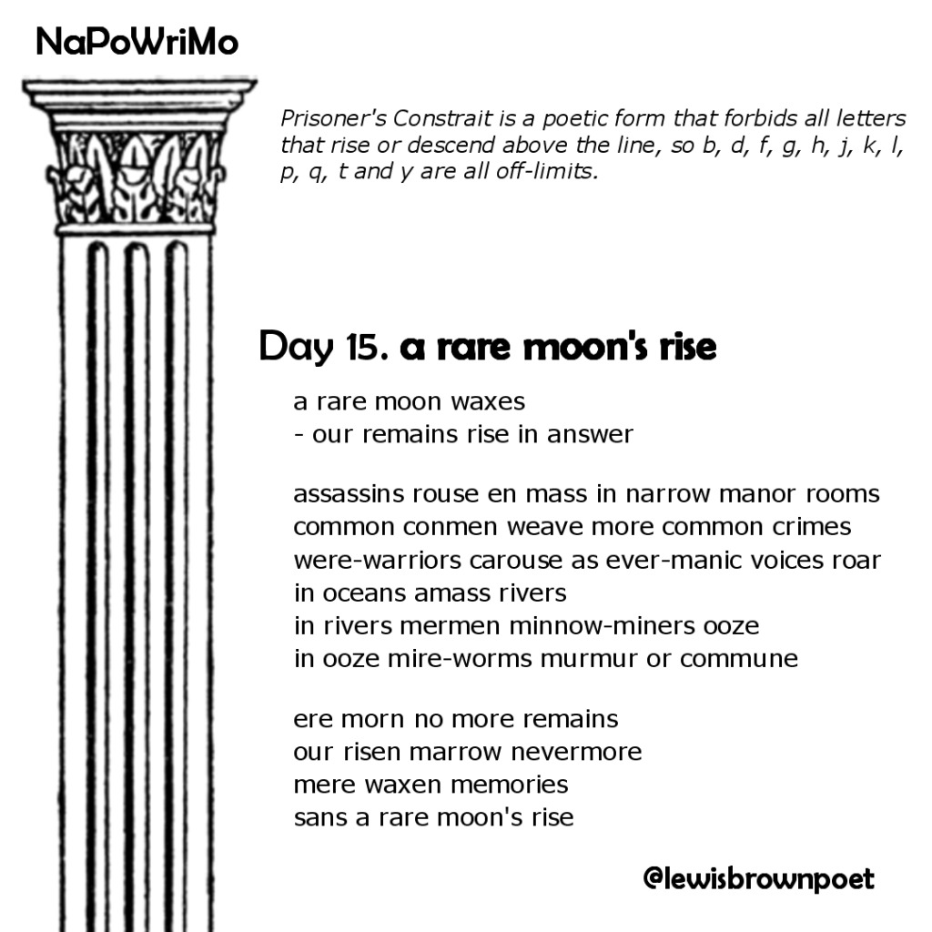 NaPoWriMio Day 15: a rare moon's rise

Prisoner's Constrait is a poetic form that forbids all letters that rise or descend above the line, so b, d, f, g, h, j, k, l, p, q, t and y are all off-limits.

a rare moon waxes 
- our remains rise in answer
assassins rouse en mass in narrow manor rooms 
common conmen weave more common crimes 
were-warriors carouse as ever-manic voices roar 
in oceans amass rivers 
in rivers mermen minnow-miners ooze 
in ooze mire-worms murmur or commune 
ere morn no more remains 
our risen marrow nevermore 
mere waxen memories 
sans a rare moon's rise

