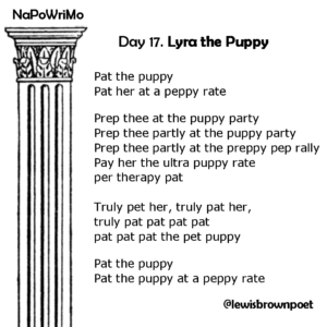 NaPoWriMio Day 17: Lyra the Puppy

The poem is written using only the letters in the title.

Pat the puppy 
Pat her at a peppy rate 
Prep thee at the puppy party 
Prep thee partly at the puppy party 
Prep thee partly at the preppy pep rally 
Pay her the ultra puppy rate 
per therapy pat
Truly pet her, truly pat her, 
truly pat pat pat pat 
pat pat pat the pet puppy 
Pat the puppy 
Pat the puppy at a peppy rate