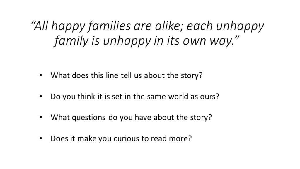 Text reads: "All happy families are alike; each unhappy family is unhappy in its own way."

What does this line tell us about the story? Do you think it is set in the same world as ours? What questions do you have about the story? Does it make you curious to read more?