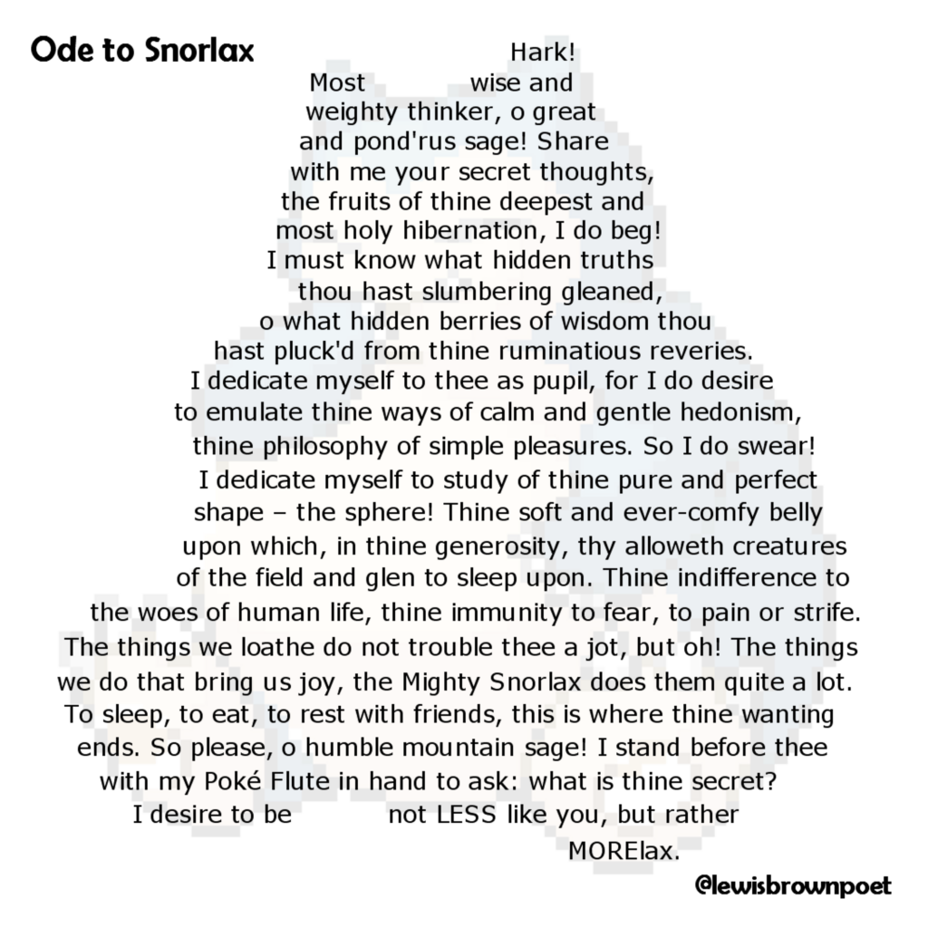 Poem: Ode to Snorlax

The poem is arranged in the shape of the pokemon Snorlax.

Ode to Snorlax

Hark!
Most wise and weighty thinker,
o great and pond'rus sage!
Share with me your secret thoughts,
the fruits of thine deepest and most holy hibernation,
I do beg!

I must know what hidden truths
thou hast slumbering gleaned,
o what hidden berries of wisdom thou hast pluck'd
from thine ruminatious reveries.
I dedicate myself to thee as pupil,
for I do desire to emulate thine ways of calm and gentle hedonism,
thine philosophy of simple pleasures.

So I do swear! I dedicate myself to study
of thine pure and perfect shape - the sphere!
Thine soft and ever-comfy belly upon which,
in thine generosity, thy alloweth creatures
of the field and glen to sleep upon.

Thine indifference to the woes of human life,
thine immunity to fear, to pain or strife.
The things we loathe do not trouble thee a jot, but oh!
The things we do that bring us joy,
the Mighty Snorlax does them quite a lot.
To sleep, to eat, to rest with friends,
this is where thine wanting ends.

So please, o humble mountain sage!
I stand before thee with my Poké Flute in hand to ask:
what is thine secret?
I desire to be not LESS like you,
but rather MORElax.